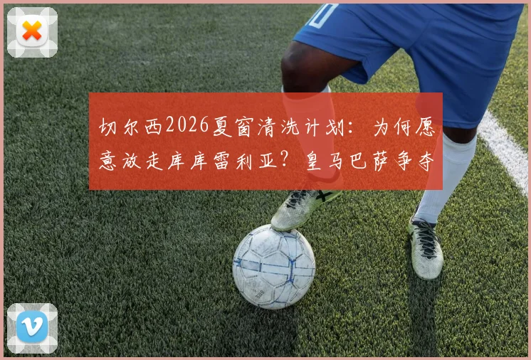 切尔西2026夏窗清洗计划:为何愿意放走库库雷利亚?皇马巴萨争夺战全面解析