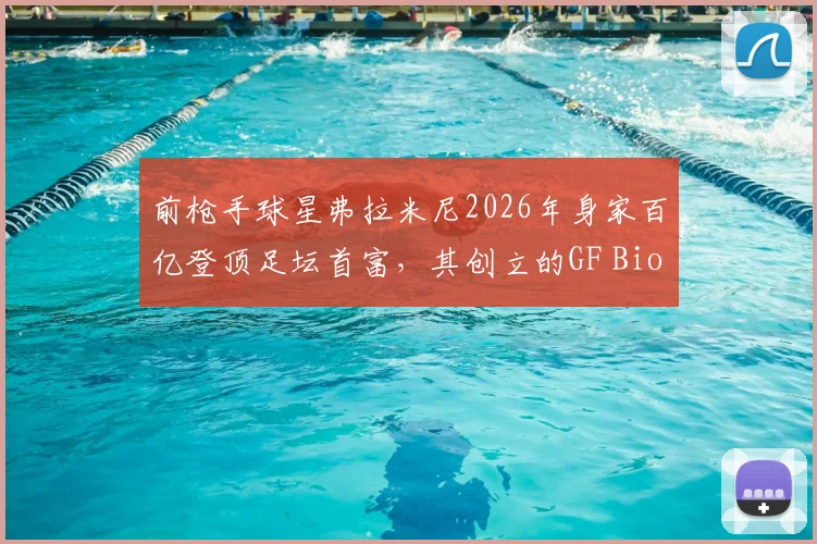 前枪手球星弗拉米尼2026年身家百亿登顶足坛首富，其创立的GF Biochemicals生化公司业务与创业历程详解