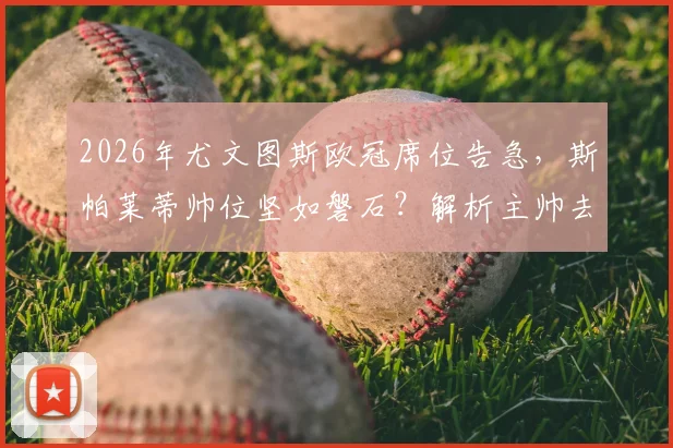2026年尤文图斯欧冠席位告急，斯帕莱蒂帅位坚如磐石？解析主帅去留与俱乐部未来规划