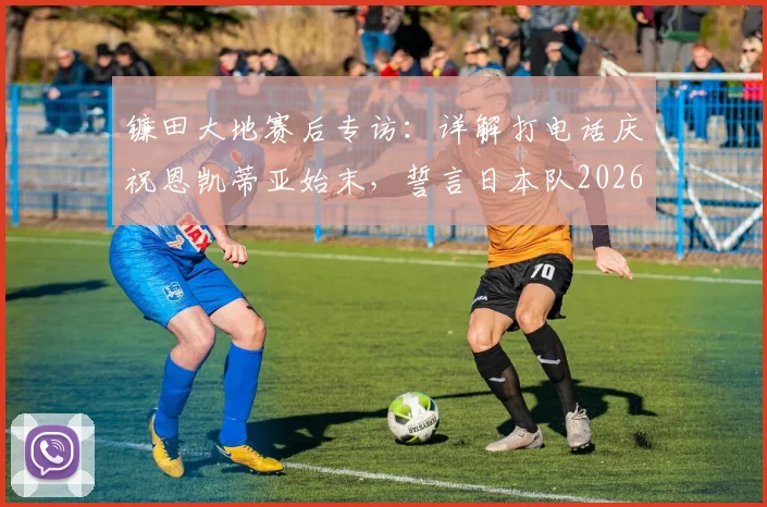 镰田大地赛后专访:详解打电话庆祝恩凯蒂亚始末,誓言日本队2026全力击败瑞典