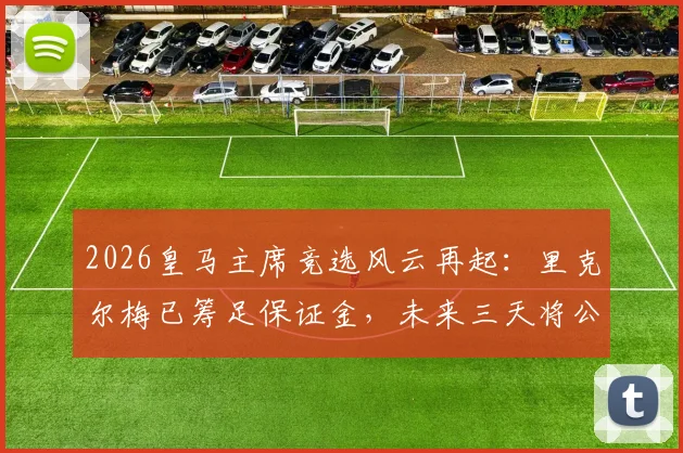 2026皇马主席竞选风云再起：里克尔梅已筹足保证金，未来三天将公布完整竞选纲领与皇马复兴计划