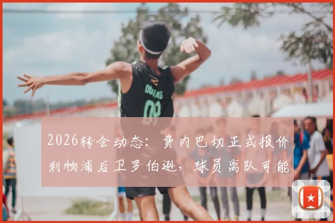 2026转会动态：费内巴切正式报价利物浦后卫罗伯逊，球员离队可能性及薪资报价深度分析