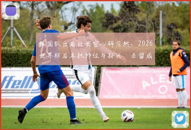 韩国队出局让长官心碎茫然，2026世界杯后本托帅位与孙兴慜去留成焦点