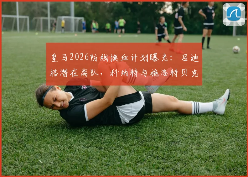 皇马2026防线换血计划曝光：吕迪格潜在离队，科纳特与施洛特贝克成首要目标