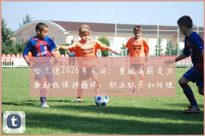 哈兰德2026年采访：曼城高薪是为激励我保持巅峰，职业球员如何理解高薪与责任？