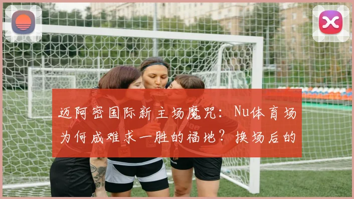 迈阿密国际新主场魔咒:Nu体育场为何成难求一胜的福地?换场后的3平1负全解析与未来展望
